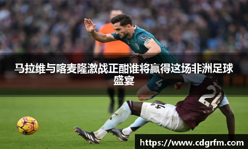 马拉维与喀麦隆激战正酣谁将赢得这场非洲足球盛宴